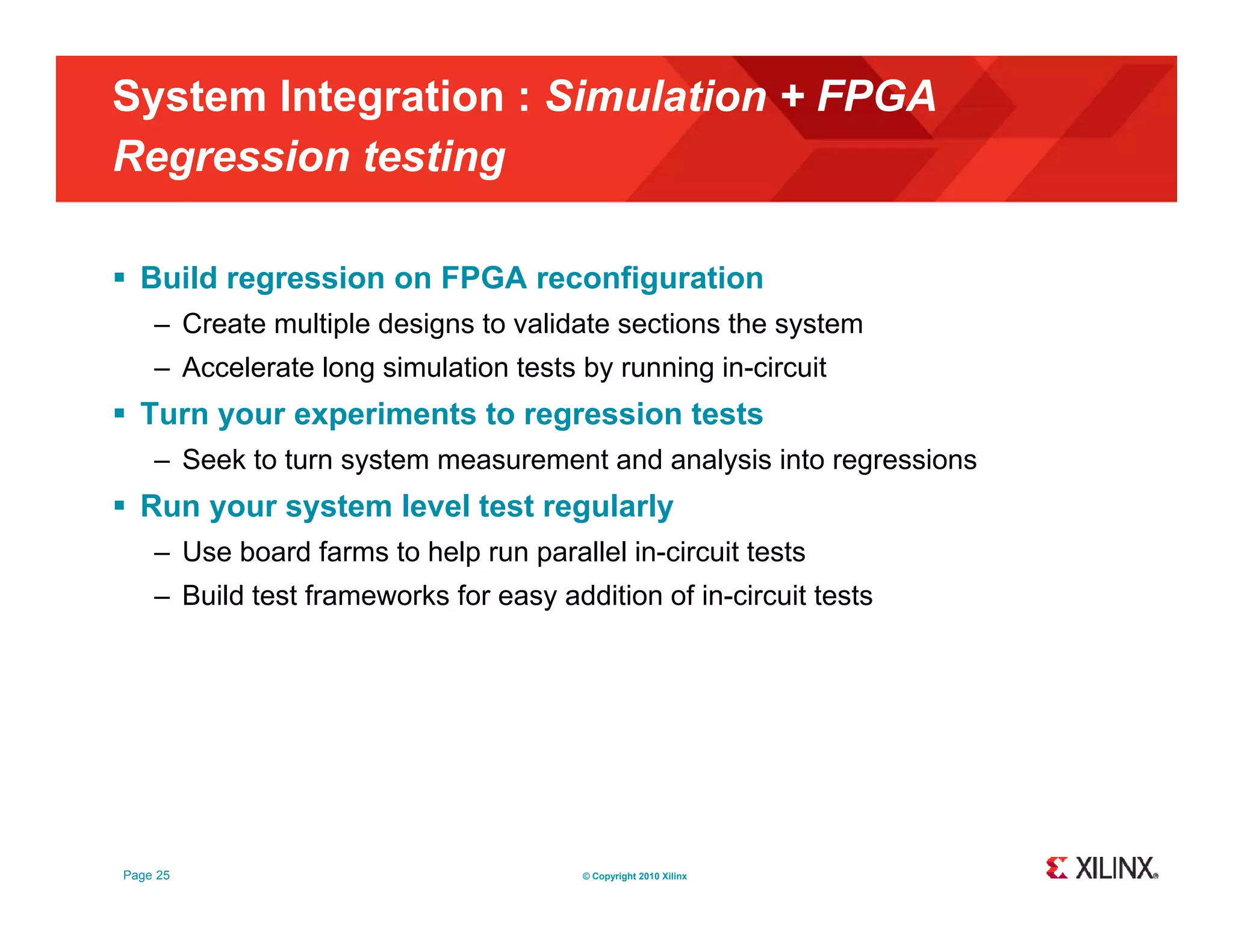 System Integration : Simulation + FPGA Regression testing g g  Build regression on FPGA reconfiguration – Create multiple designs to validate sections the system – Accelerate long simulation tests by running in-circuit  Turn your experiments to regression tests – Seek to turn system measurement and analysis into regressions  Run your system level test regularly – Use board farms to help run parallel in-circuit tests – Build test frameworks for easy addition of in-circuit tests Page 25 © Copyright 2010 Xilinx 