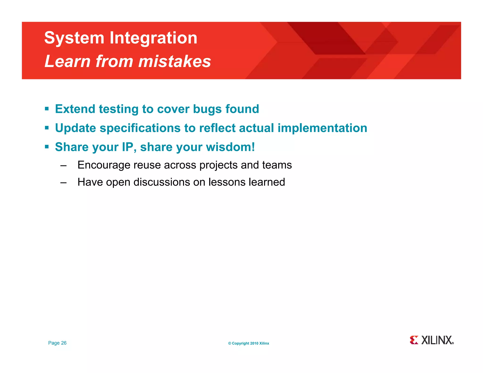 System Integration Learn from mistakes  Extend testing to cover bugs found  Update specifications to reflect actual implementation  Share your IP, share your wisdom! – Encourage reuse across projects and teams – Have open discussions on lessons learned Page 26 © Copyright 2010 Xilinx 