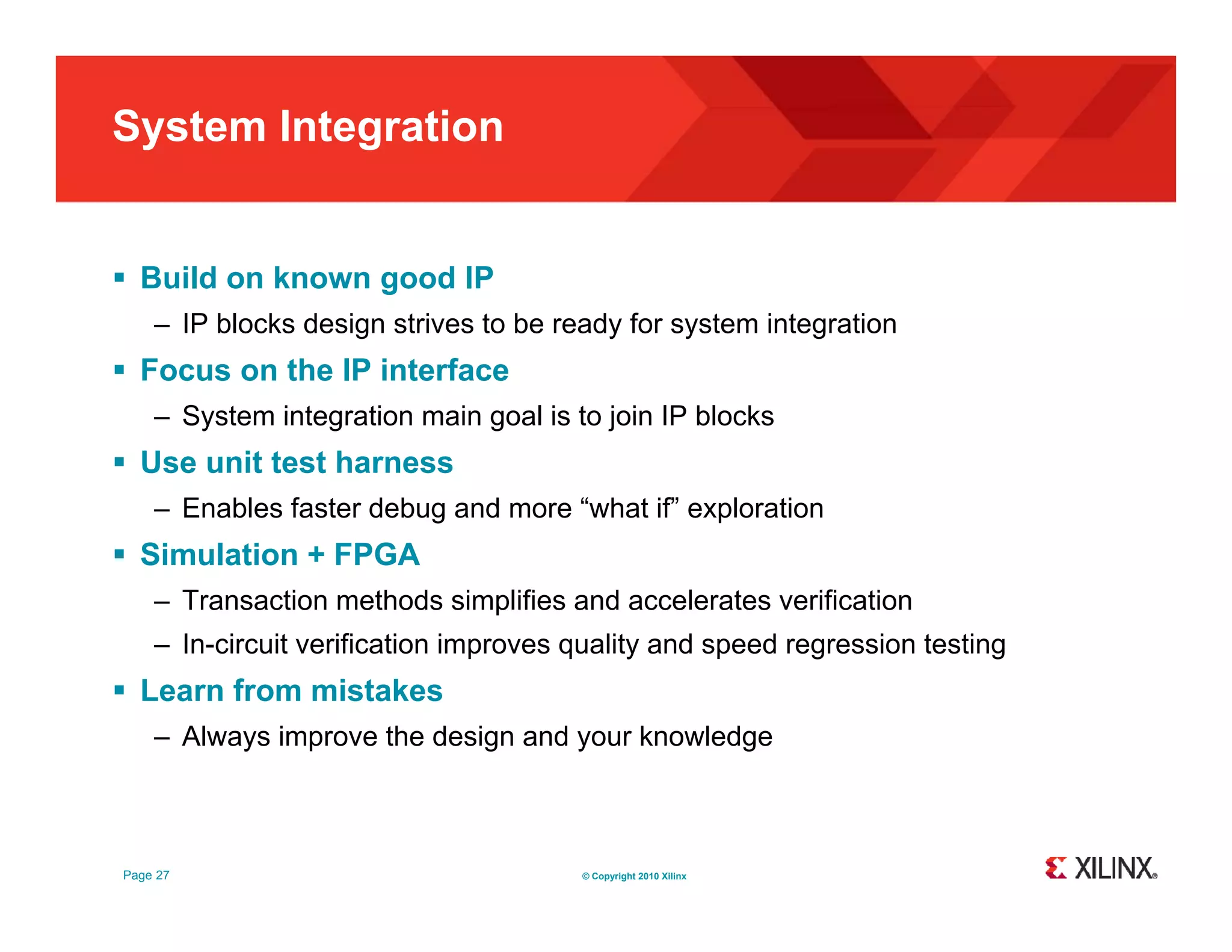 System Integration  Build on known good IP – IP blocks design strives to be ready for system integration  Focus on the IP interface – System integration main goal is to join IP blocks  Use unit test harness – Enables faster debug and more “what if” exploration  Simulation + FPGA – Transaction methods simplifies and accelerates verification – In-circuit verification improves q p quality and speed regression testing y p g g  Learn from mistakes – Always improve the design and your knowledge Page 27 © Copyright 2010 Xilinx 