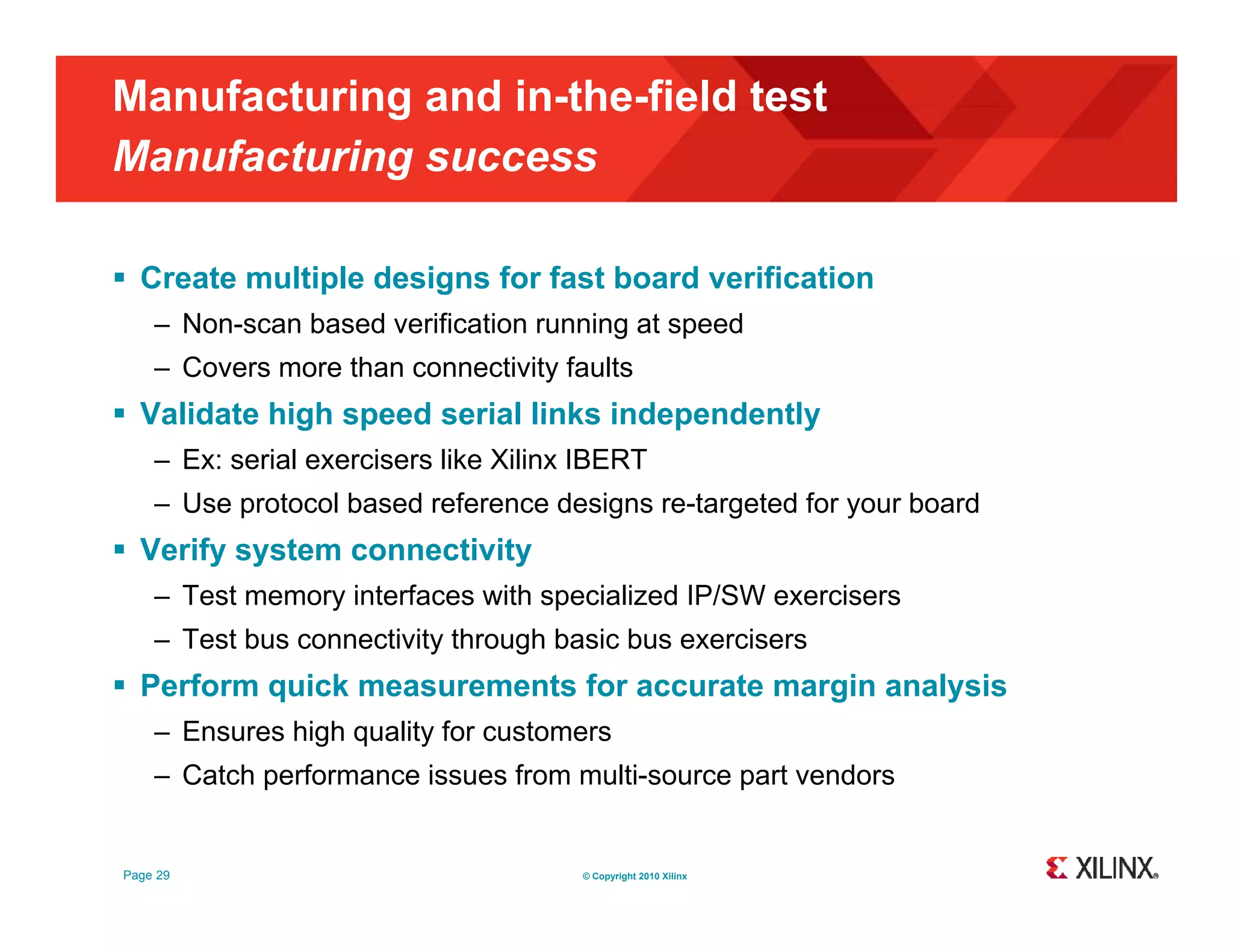 Manufacturing and in-the-field test Manufacturing success g  Create multiple designs for fast board verification – Non-scan based verification running at speed – Covers more than connectivity faults  Validate high speed serial links independently – Ex: serial exercisers like Xilinx IBERT – Use protocol based reference designs re-targeted for your board  Verify system connectivity – Test memory interfaces with specialized IP/SW exercisers – Test bus connectivity through basic bus exercisers  Perform quick measurements for accurate margin analysis – Ensures high quality for customers – Catch performance issues from multi source part vendors multi-source Page 29 © Copyright 2010 Xilinx 