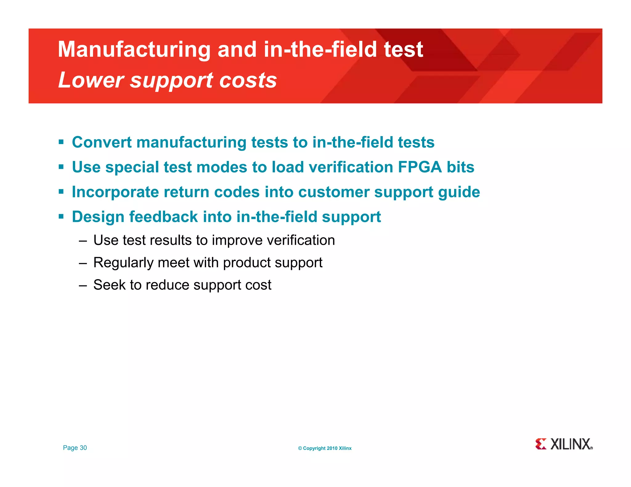 Manufacturing and in-the-field test Lower support costs pp  Convert manufacturing tests to in-the-field tests  Use special test modes to load verification FPGA bits  Incorporate return codes into customer support guide  D i Design feedback into in-the-field support f db k i t i th fi ld t – Use test results to improve verification – Regularly meet with product support – Seek to reduce support cost Page 30 © Copyright 2010 Xilinx 