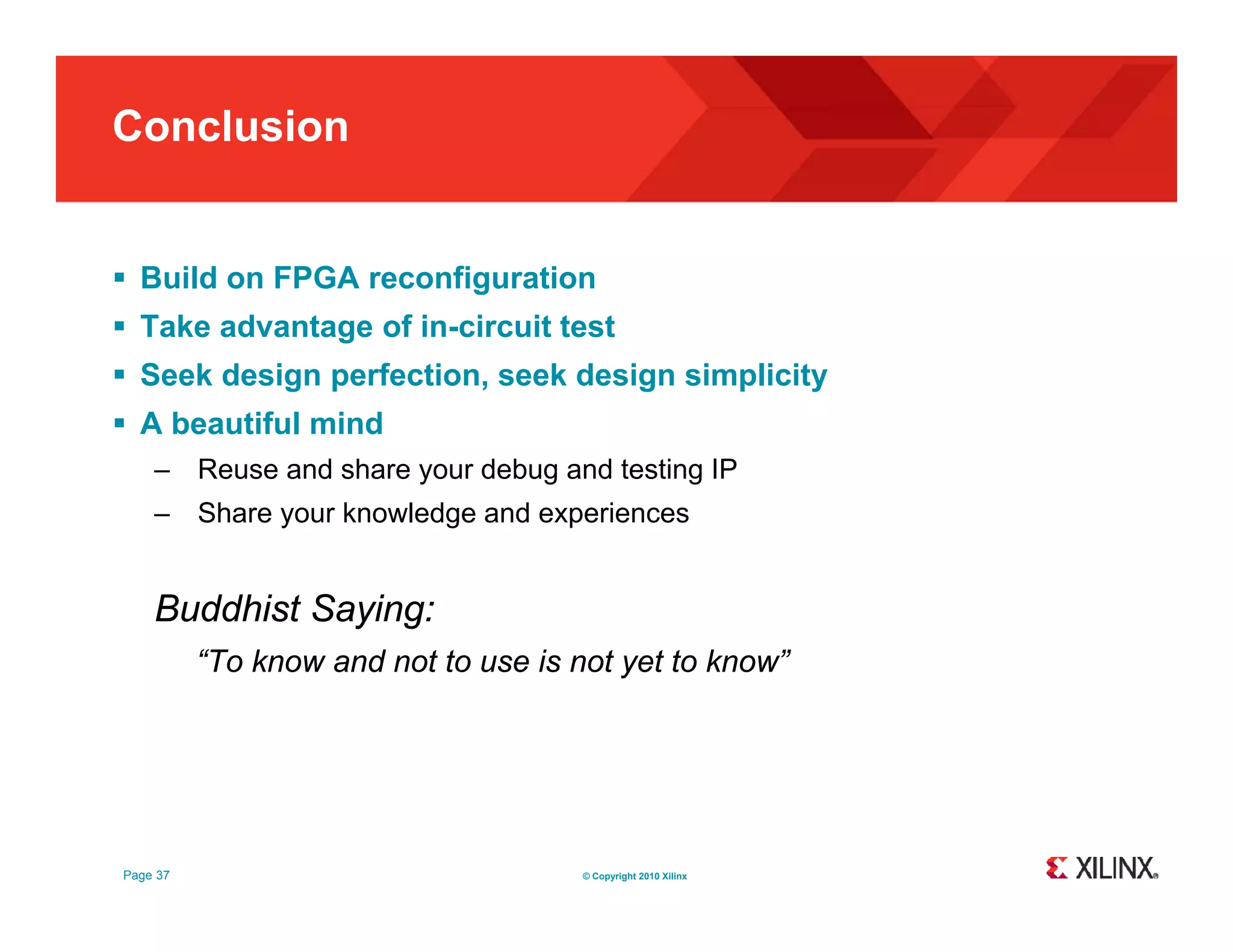 Conclusion  Build on FPGA reconfiguration  Take advantage of in-circuit test  Seek design perfection, seek design simplicity  Ab beautiful mind tif l i d – Reuse and share your debug and testing IP – Share your knowledge and experiences Buddhist Saying: “To know and not to use is not yet to kno ” kno se et know” Page 37 © Copyright 2010 Xilinx 