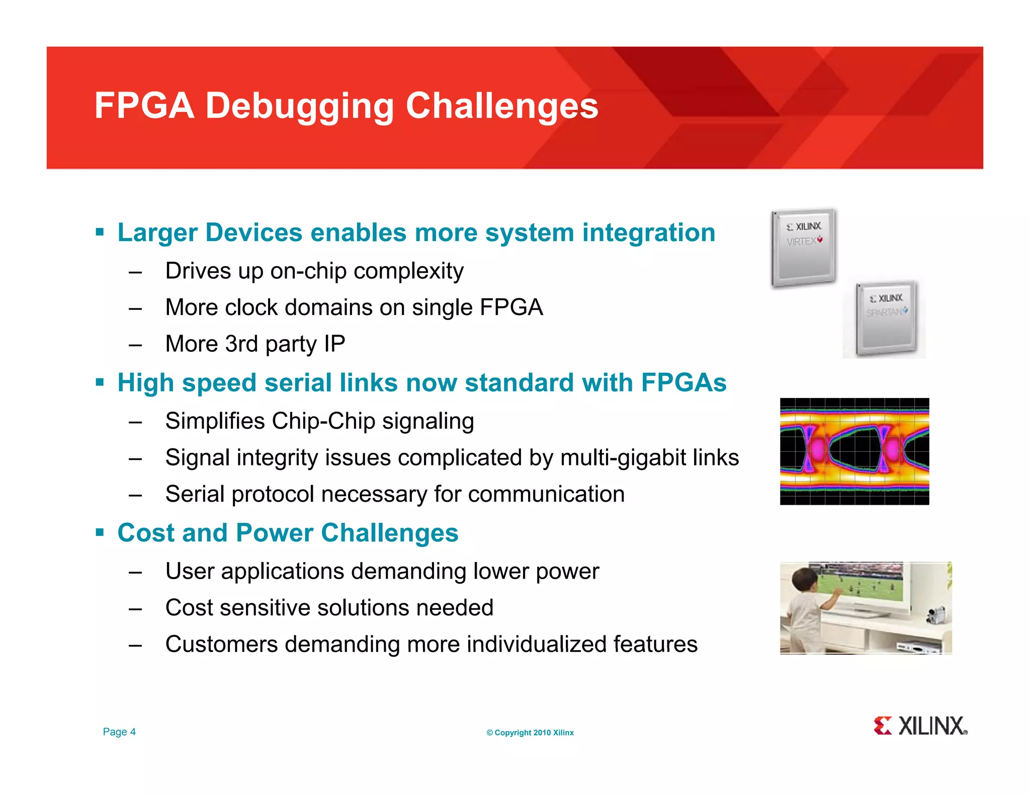 FPGA Debugging Challenges  Larger Devices enables more system integration – Drives up on-chip complexity – More clock domains on single FPGA – More 3rd party IP  High speed serial links now standard with FPGAs – Simplifies Chip-Chip signaling – Signal integrity issues complicated by multi-gigabit links – Serial protocol necessary for communication  Cost and Power Challenges – User applications demanding lower power – Cost sensitive solutions needed – Customers demanding more individualized features Page 4 © Copyright 2010 Xilinx 