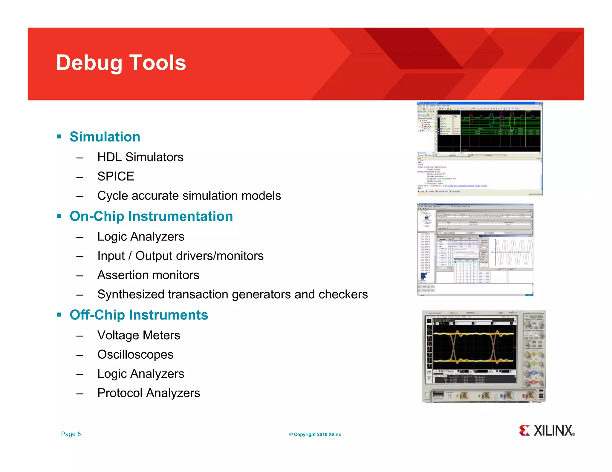Debug Tools  Simulation – HDL Simulators – SPICE – Cycle accurate simulation models  On-Chip Instrumentation – Logic Analyzers – Input / Output drivers/monitors – Assertion monitors – Synthesized transaction generators and checkers  Off-Chip Instruments – Voltage Meters – Oscilloscopes – Logic Analyzers – Protocol Analyzers Page 5 © Copyright 2010 Xilinx 
