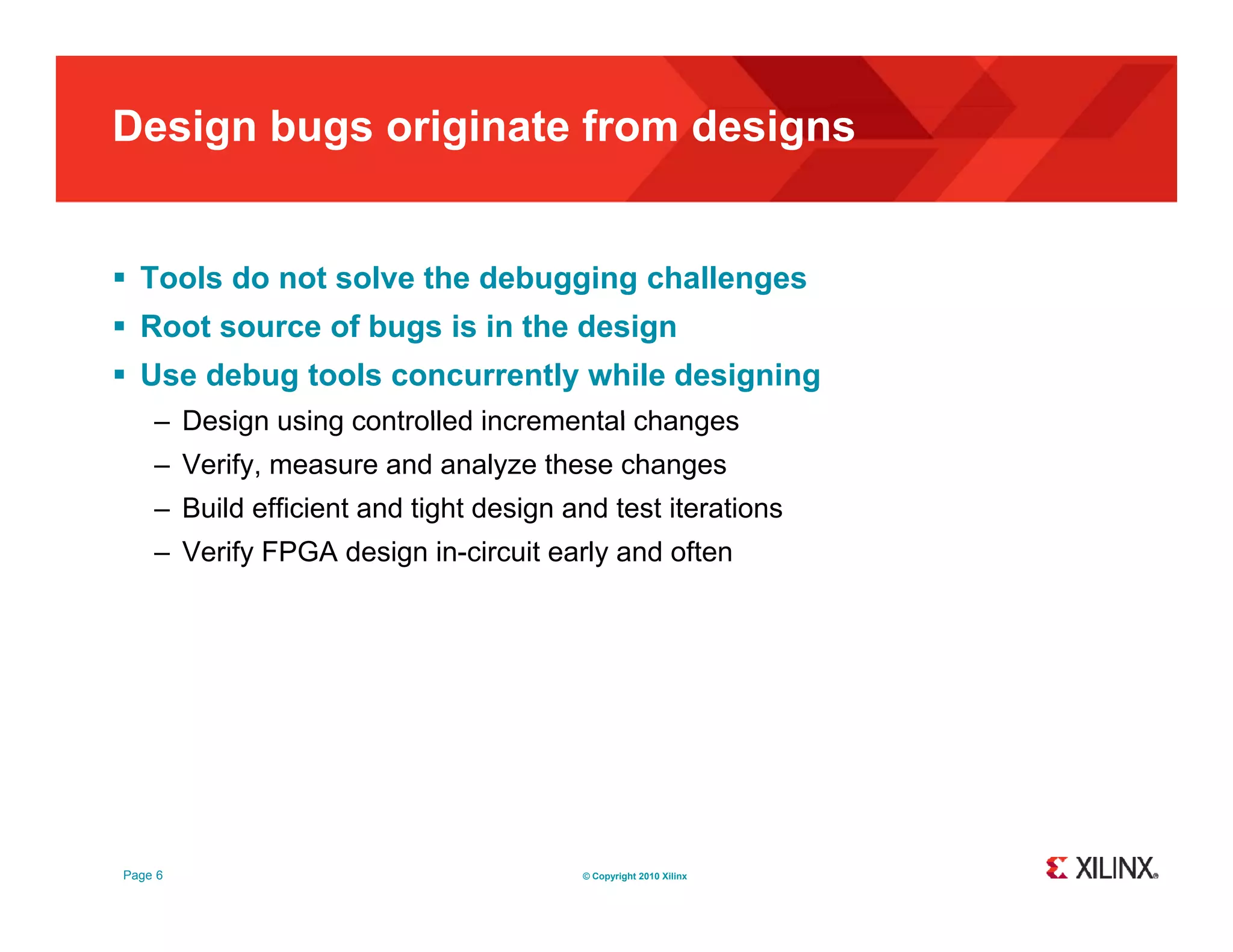 Design bugs originate from designs  Tools do not solve the debugging challenges  Root source of bugs is in the design  Use debug tools concurrently while designing – Design using controlled incremental changes – Verify, measure and analyze these changes – Build efficient and tight design and test iterations – Verify FPGA design in-circuit early and often Page 6 © Copyright 2010 Xilinx 