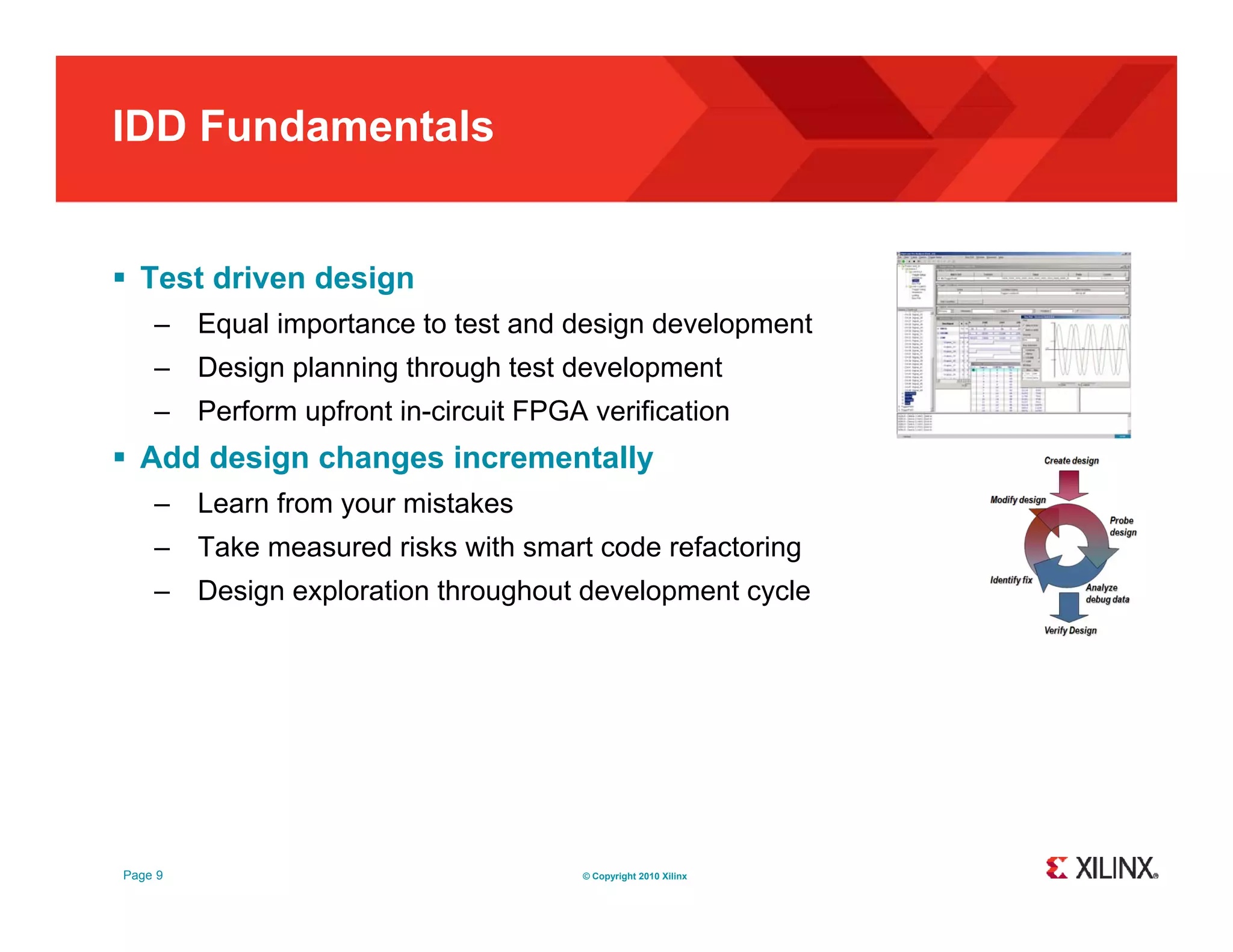 IDD Fundamentals  Test driven design – Equal importance to test and design development – Design planning through test development – Perform upfront in circuit FPGA verification in-circuit  Add design changes incrementally – Learn from your mistakes – Take measured risks with smart code refactoring – Design exploration throughout development cycle Page 9 © Copyright 2010 Xilinx 