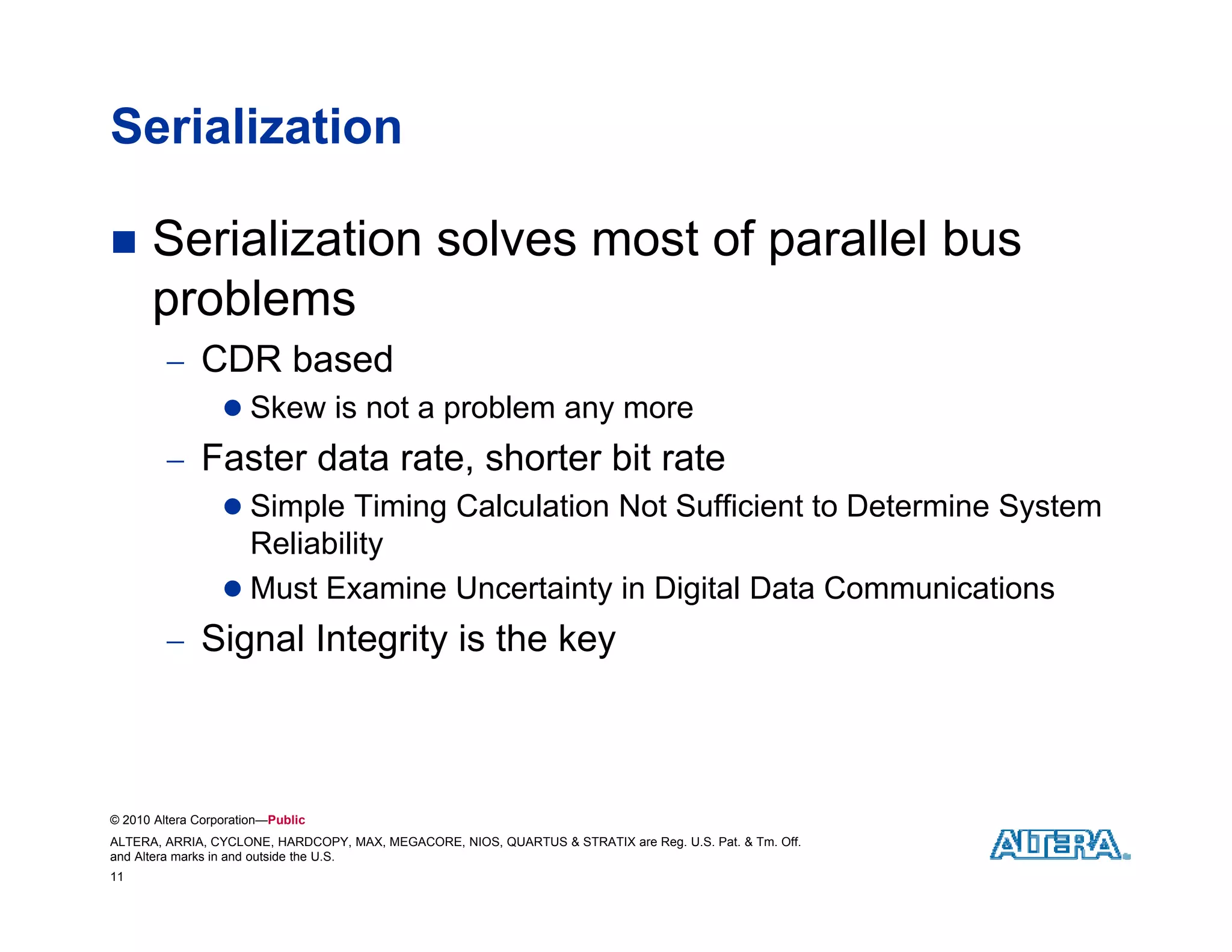 Serialization

     Serialization solves most of parallel bus
      problems
          CDR based
                   Skew is not a problem any more
          Faster data rate, shorter bit rate
                   Simple Timing Calculation Not Sufficient to Determine System
                    Reliability
                    R li bilit
                   Must Examine Uncertainty in Digital Data Communications
          Signal Integrity is the key
             g        g y            y



© 2010 Altera Corporation—Public
ALTERA, ARRIA, CYCLONE, HARDCOPY, MAX, MEGACORE, NIOS, QUARTUS & STRATIX are Reg. U.S. Pat. & Tm. Off.
and Altera marks in and outside the U.S.
11
 