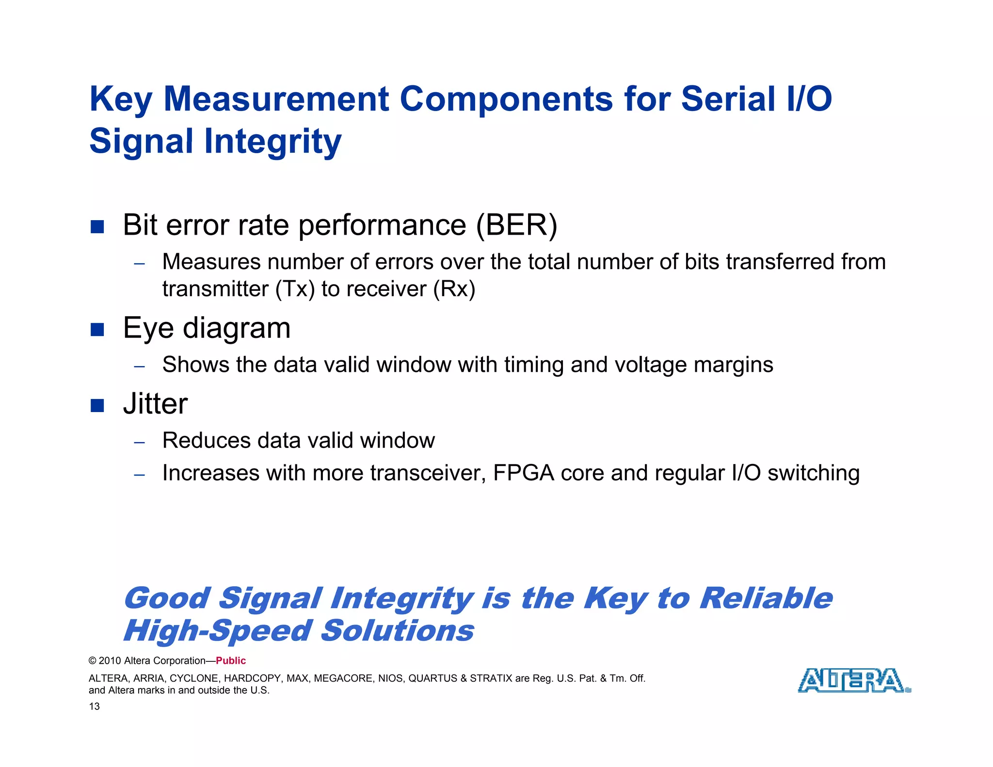 Key Measurement Components for Serial I/O
Signal Integrity

     Bit error rate performance (
                     p           (BER)
                                     )
          Measures number of errors over the total number of bits transferred from
              transmitter (Tx) to receiver (Rx)
     Eye diagram
          Shows the data valid window with timing and voltage margins

     Jitter
          Reduces data valid window
          Increases with more transceiver, FPGA core and regular I/O switching




      Good Signal Integrity is the Key to Reliable
      High-Speed Solutions
      High Speed Sol tions
© 2010 Altera Corporation—Public
ALTERA, ARRIA, CYCLONE, HARDCOPY, MAX, MEGACORE, NIOS, QUARTUS & STRATIX are Reg. U.S. Pat. & Tm. Off.
and Altera marks in and outside the U.S.
13
 