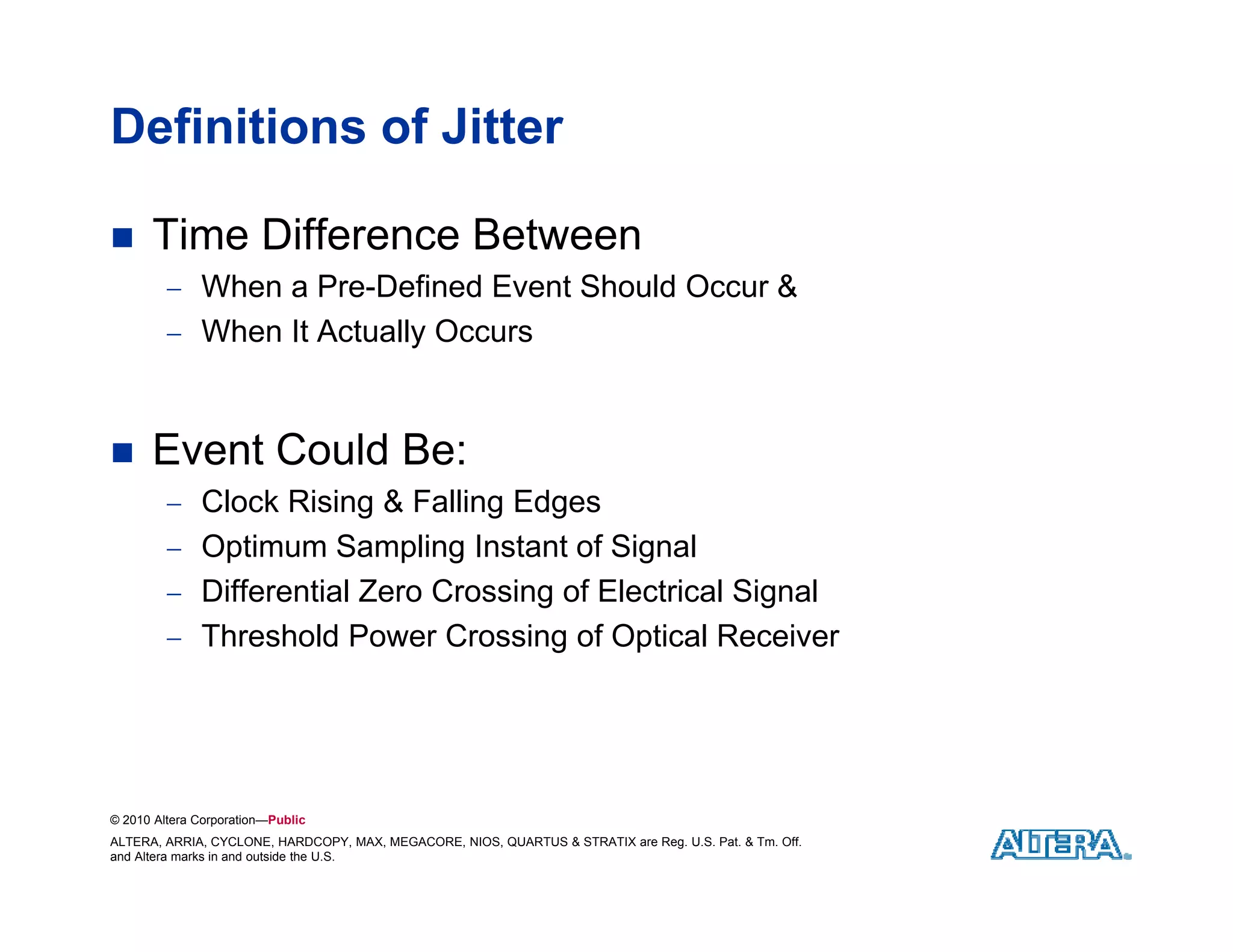 Definitions of Jitter

     Time Difference Between
          When a Pre Defined Event Should Occur &
                  Pre-Defined
          When It Actually Occurs



     Event Could Be:
          Clock Rising & Falling Edges
          O ti
           Optimum Sampling I t t of Signal
                   S   li Instant f Si    l
          Differential Zero Crossing of Electrical Signal
          Threshold Power Crossing of Optical Receiver




© 2010 Altera Corporation—Public
ALTERA, ARRIA, CYCLONE, HARDCOPY, MAX, MEGACORE, NIOS, QUARTUS & STRATIX are Reg. U.S. Pat. & Tm. Off.
and Altera marks in and outside the U.S.
 