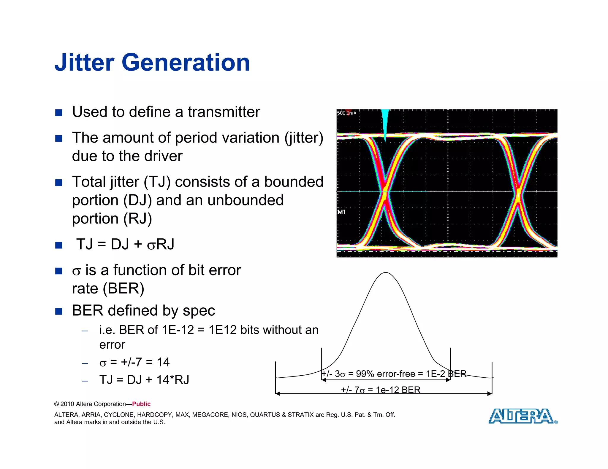 Jitter Generation
    Used to define a transmitter
    The amount of period variation (jitter)
                                    (j     )
     due to the driver
    Total jitter (TJ) consists of a bounded
     portion (DJ) and an unbounded
     portion (RJ)
      TJ = DJ + RJ
     is a function of bit error
     rate (BER)
    BER defined by spec
          i.e. BER of 1E-12 = 1E12 bits without an
           error
           = +/-7 = 14
                                                    +/- 3 = 99% error-free = 1E-2 BER
          TJ = DJ + 14*RJ
                      14 RJ
                                                                                     +/- 7 = 1e-12 BER
© 2010 Altera Corporation—Public
ALTERA, ARRIA, CYCLONE, HARDCOPY, MAX, MEGACORE, NIOS, QUARTUS & STRATIX are Reg. U.S. Pat. & Tm. Off.
and Altera marks in and outside the U.S.
 