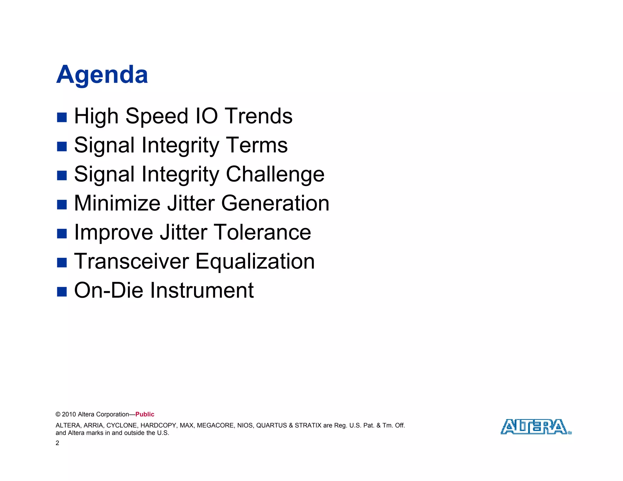 Agenda
 High Speed IO Trends
 Signal Integrity Terms
 Signal Integrity Challenge
 Minimize Jitter Generation
 Improve Jitter Tolerance
 Transceiver Equalization
                 q
 On-Die Instrument




© 2010 Altera Corporation—Public
ALTERA, ARRIA, CYCLONE, HARDCOPY, MAX, MEGACORE, NIOS, QUARTUS & STRATIX are Reg. U.S. Pat. & Tm. Off.
and Altera marks in and outside the U.S.
2
 