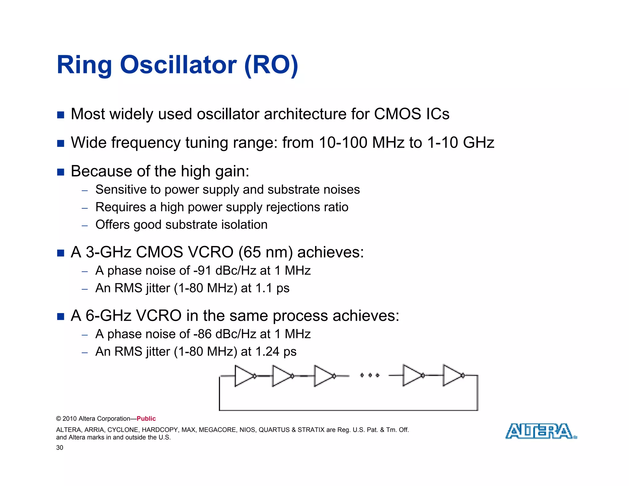 Ring Oscillator (RO)
    Most widely used oscillator architecture for CMOS ICs
    Wide frequency tuning range: from 10-100 MHz to 1-10 GHz
                  y      g    g
    Because of the high gain:
         Sensitive to power supply and substrate noises
         Requires a high p
            q          g power supply rejections ratio
                                 pp y j
         Offers good substrate isolation

    A 3-GHz CMOS VCRO (65 nm) achieves:
         A phase noise of -91 dBc/Hz at 1 MHz
                            91
         An RMS jitter (1-80 MHz) at 1.1 ps

    A 6-GHz VCRO in the same process achieves:
         A phase noise of -86 dBc/Hz at 1 MHz
         An RMS jitter (1-80 MHz) at 1.24 ps




© 2010 Altera Corporation—Public
ALTERA, ARRIA, CYCLONE, HARDCOPY, MAX, MEGACORE, NIOS, QUARTUS & STRATIX are Reg. U.S. Pat. & Tm. Off.
and Altera marks in and outside the U.S.
30
 