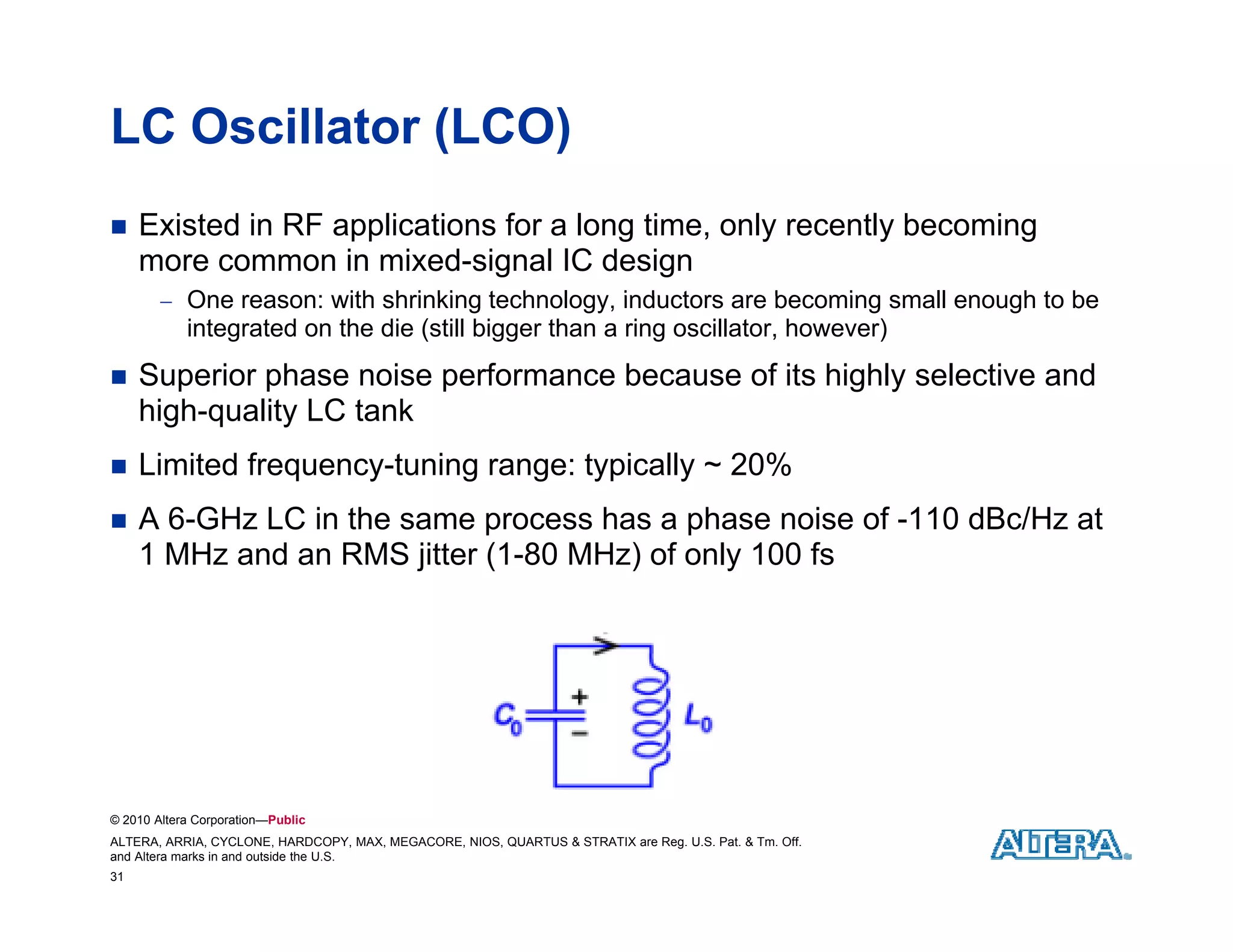 LC Oscillator (LCO)
    Existed in RF applications for a long time, only recently becoming
     more common in mixed-signal IC design
         One reason: with shrinking technology inductors are becoming small enough to be
                                     technology,
            integrated on the die (still bigger than a ring oscillator, however)
    Superior phase noise performance because of its highly selective and
     high quality
     high-quality LC tank
    Limited frequency-tuning range: typically ~ 20%
    A 6-GHz LC in the same process has a phase noise of -110 dBc/Hz at
     1 MHz and an RMS jitter (1-80 MHz) of only 100 fs




© 2010 Altera Corporation—Public
ALTERA, ARRIA, CYCLONE, HARDCOPY, MAX, MEGACORE, NIOS, QUARTUS & STRATIX are Reg. U.S. Pat. & Tm. Off.
and Altera marks in and outside the U.S.
31
 