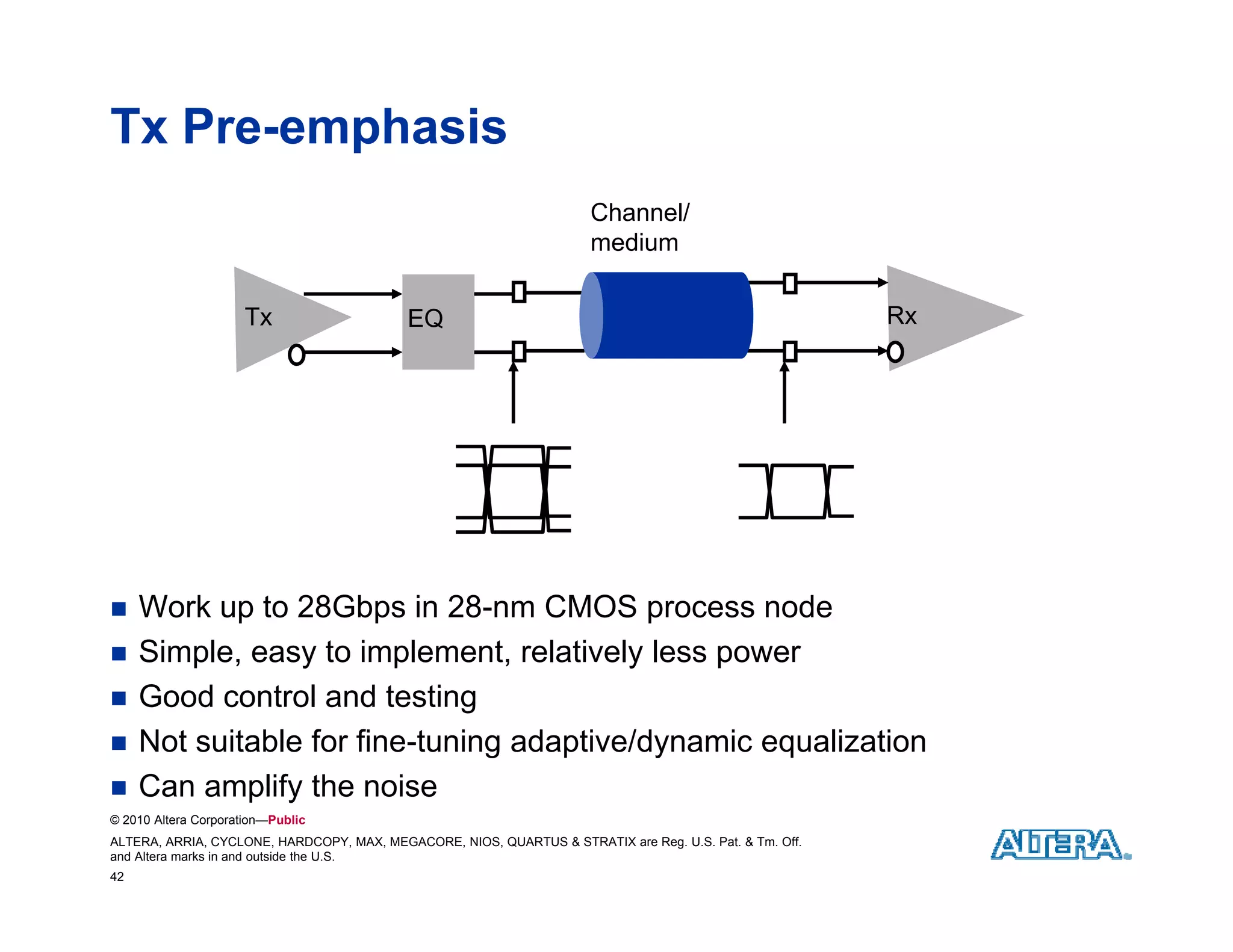 Tx Pre-emphasis
                                                                      Channel/
                                                                      medium

                      Tx                   EQ                                                            Rx




    Work up to 28Gbps in 28-nm CMOS process node
    Simple,
     Simple easy to implement relatively less power
                      implement,
    Good control and testing
    Not suitable for fine-tuning adaptive/dynamic equalization
    Can
     C amplify the noise
              lif th      i
© 2010 Altera Corporation—Public
ALTERA, ARRIA, CYCLONE, HARDCOPY, MAX, MEGACORE, NIOS, QUARTUS & STRATIX are Reg. U.S. Pat. & Tm. Off.
and Altera marks in and outside the U.S.
42
 