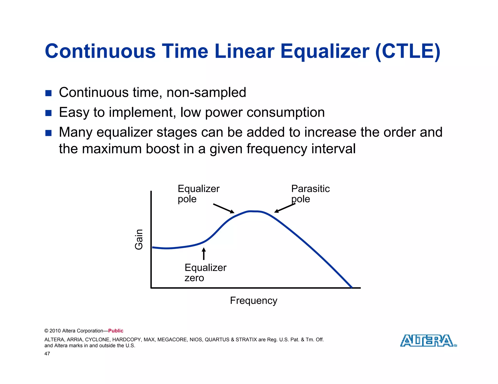 Continuous Time Linear Equalizer (CTLE)
    Continuous time, non-sampled
    Easy to implement, low p
         y     p            power consumption
                                         p
    Many equalizer stages can be added to increase the order and
     the maximum boost in a given frequency interval

                                                Equalizer                                 Parasitic
                                                pole                                      pole
                                   Gain




                                                   Equalizer
                                                   E    li
                                                   zero

                                                                   Frequency

© 2010 Altera Corporation—Public
ALTERA, ARRIA, CYCLONE, HARDCOPY, MAX, MEGACORE, NIOS, QUARTUS & STRATIX are Reg. U.S. Pat. & Tm. Off.
and Altera marks in and outside the U.S.
47
 