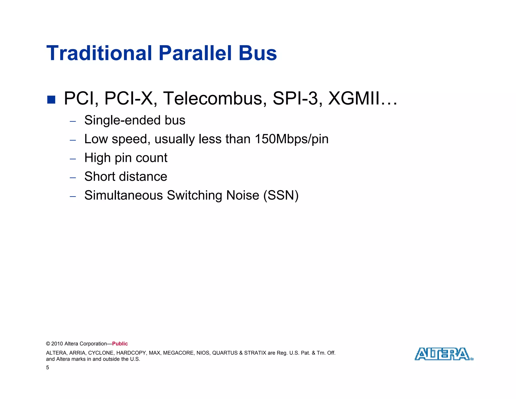 Traditional Parallel Bus

     PCI, PCI-X, Telecombus, SPI-3, XGMII…
          Single-ended bus
           Single ended
          Low speed, usually less than 150Mbps/pin
          High pin count
          Short distance
          Simultaneous Switching Noise (SSN)




© 2010 Altera Corporation—Public
ALTERA, ARRIA, CYCLONE, HARDCOPY, MAX, MEGACORE, NIOS, QUARTUS & STRATIX are Reg. U.S. Pat. & Tm. Off.
and Altera marks in and outside the U.S.
5
 
