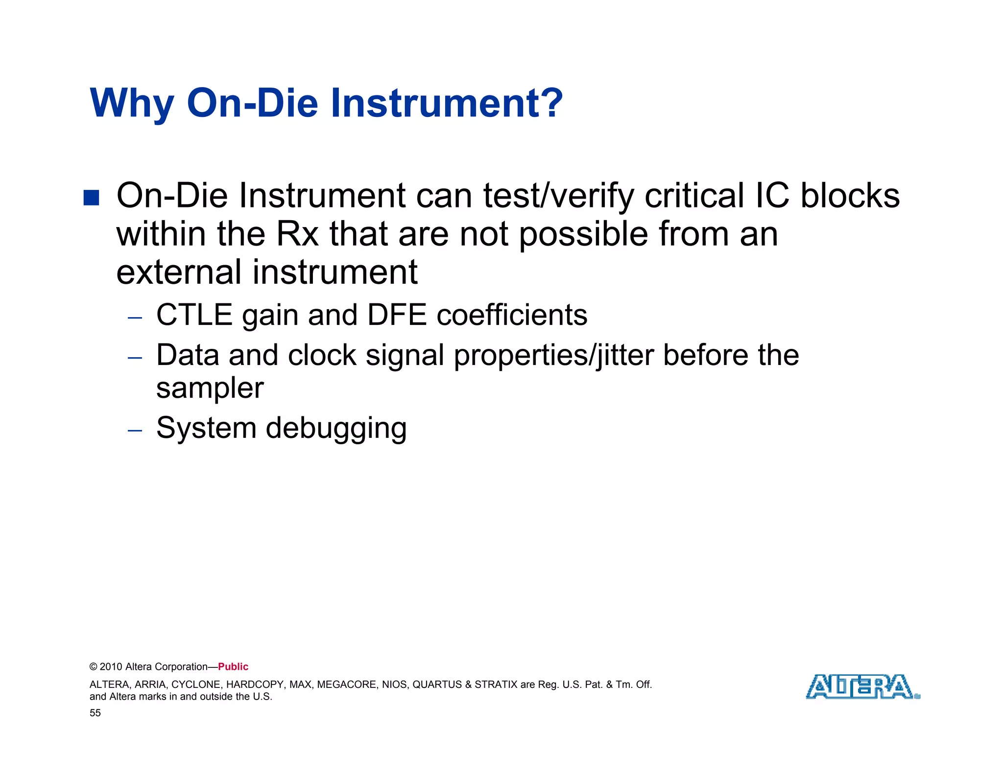 Why On-Die Instrument?

    On-Die Instrument can test/verify critical IC blocks
     within the Rx that are not possible from an
     external instrument
        CTLE gain and DFE coefficients
        Data and clock signal properties/jitter before the
         sampler
        System debugging




© 2010 Altera Corporation—Public
ALTERA, ARRIA, CYCLONE, HARDCOPY, MAX, MEGACORE, NIOS, QUARTUS & STRATIX are Reg. U.S. Pat. & Tm. Off.
and Altera marks in and outside the U.S.
55
 