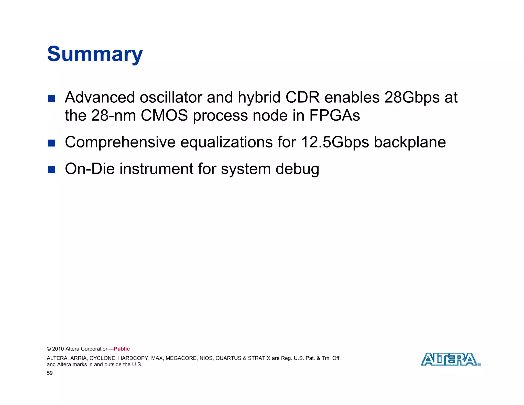 Summary
     Advanced oscillator and hybrid CDR enables 28Gbps at
      the 28-nm CMOS process node in FPGAs
     Comprehensive equalizations for 12.5Gbps backplane
     On-Die instrument for system debug
                             y         g




© 2010 Altera Corporation—Public
ALTERA, ARRIA, CYCLONE, HARDCOPY, MAX, MEGACORE, NIOS, QUARTUS & STRATIX are Reg. U.S. Pat. & Tm. Off.
and Altera marks in and outside the U.S.
59
 