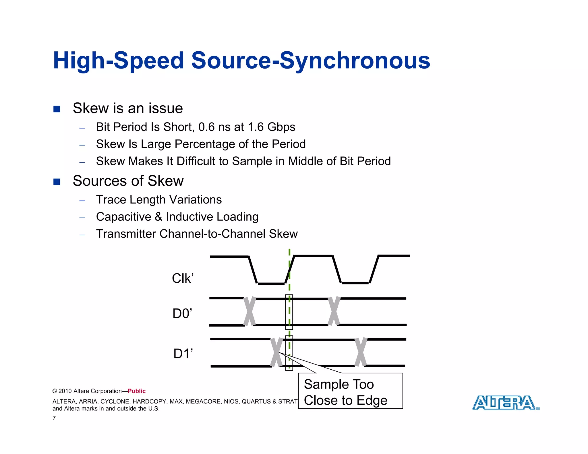 High-Speed Source-Synchronous
     Skew is an issue
          Bit Period Is Short, 0.6 ns at 1.6 Gbps
          Sk
           Skew I Large Percentage of the Period
                 Is L      P       t     f th P i d
          Skew Makes It Difficult to Sample in Middle of Bit Period
     Sources of Skew
          Trace Length Variations
          Capacitive & Inductive Loading
          Transmitter Channel-to-Channel Skew



                                   Clk’

                                   D0
                                   D0’


                                   D1’

© 2010 Altera Corporation—Public
                                                                         Sample Too
ALTERA, ARRIA, CYCLONE, HARDCOPY, MAX, MEGACORE, NIOS, QUARTUS & STRATIX Close to & Tm. Off.
                                                                         are Reg. U.S. Pat. Edge
and Altera marks in and outside the U.S.
7
 