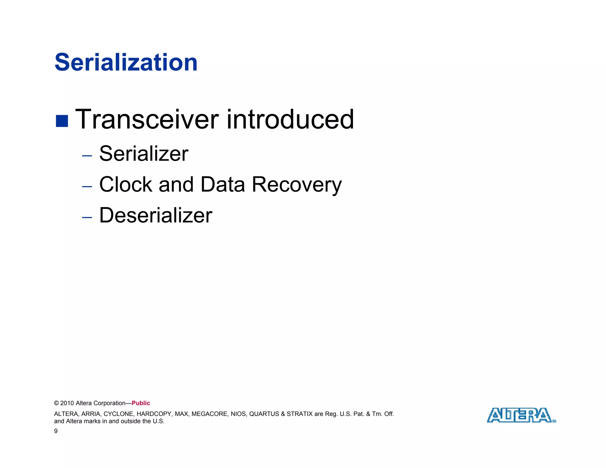 Serialization

 Transceiver                                      introduced
          S i li
           Serializer
          Clock and Data Recovery
          Deserializer




© 2010 Altera Corporation—Public
ALTERA, ARRIA, CYCLONE, HARDCOPY, MAX, MEGACORE, NIOS, QUARTUS & STRATIX are Reg. U.S. Pat. & Tm. Off.
and Altera marks in and outside the U.S.
9
 