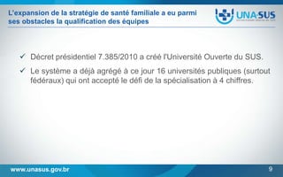 L’expansion de la stratégie de santé familiale a eu parmi
ses obstacles la qualification des équipes

 Décret présidentiel 7.385/2010 a créé l'Université Ouverte du SUS.
 Le système a déjà agrégé à ce jour 16 universités publiques (surtout
fédéraux) qui ont accepté le défi de la spécialisation à 4 chiffres.

www.unasus.gov.br

9

 