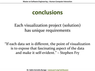 Master on Software Engineering :: Human-Computer Interaction
Dr. Sabin-Corneliu Buraga – www.purl.org/net/busaco
conclusions
Each visualization project (solution)
has unique requirements
“If each data set is different, the point of visualization
is to expose that fascinating aspect of the data
and make it self-evident.” – Stephen Fry
 