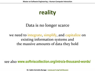 Master on Software Engineering :: Human-Computer Interaction
Dr. Sabin-Corneliu Buraga – www.purl.org/net/busaco
reality
Data is no longer scarce
we need to integrate, simplify, and capitalize on
existing information systems and
the massive amounts of data they hold
see also www.softviscollection.org/intro/a-thousand-words/
 