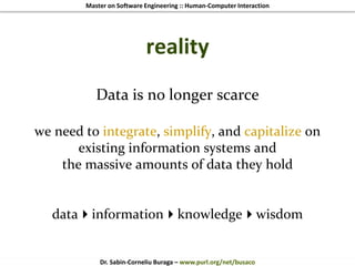Master on Software Engineering :: Human-Computer Interaction
Dr. Sabin-Corneliu Buraga – www.purl.org/net/busaco
reality
Data is no longer scarce
we need to integrate, simplify, and capitalize on
existing information systems and
the massive amounts of data they hold
datainformationknowledgewisdom
 