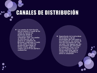 Los canales de distribución, son los medios a través de los cuales se mueven los productos desde el fabricante hasta el consumidor final. Los canales de distribución, por lo general se componen de personas y empresas a través de las cuales circulan los productos para llegar al último cliente, quien los compra con el fin de usarlos o consumirlos.Dependiendo de la naturaleza del producto y de las necesidades del fabricante y de la población, los canales de distribución pueden ser muy variados. Hay algunos que van directamente del fabricante al consumidor final y otros que se componen de uno o varios mayoristas, que se venden a los detallistas y estos al consumidor.CANALES DE DISTRIBUCIÓN