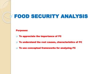 FOOD SECURITY ANALYSIS 
Purposes: 
 To appreciate the importance of FC 
 To understand the root causes, characteristics of FC 
 To use conceptual frameworks for analyzing FC 
 