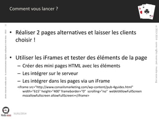 droits réservés media aces - la communication digitale expliquée à mon boss - 2013

• Réaliser 2 pages alternatives et laisser les clients
choisir !
• Utiliser les iFrames et tester des éléments de la page
– Créer des mini pages HTML avec les éléments
– Les intégrer sur le serveur
– Les intégrer dans les pages via un iFrame
<iframe src="http://www.conseilsmarketing.com/wp-content/pub-4guides.html"
width="615" height="400" frameborder="0" scrolling="no" webkitAllowFullScreen
mozallowfullscreen allowFullScreen></iframe>

31/01/2014

cc 2013-2014 - some rights reserved - media-aces.org

12

Comment vous lancer ?

 