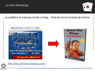 droits réservés media aces - la communication digitale expliquée à mon boss - 2013

Le problème ce n’est pas monter un blog… C’est de trouver le temps de l’animer

http://infos.formation-blogueur.com/
31/01/2014 http://www.devenirplusefficace.com/developemment-personnel/commandez-notre-livre-devenir-plus-efficace-en-6-semaines-25-e

cc 2013-2014 - some rights reserved - media-aces.org

22

Le Judo Marketing

 