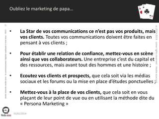 droits réservés media aces - la communication digitale expliquée à mon boss - 2013

cc 2013-2014 - some rights reserved - media-aces.org

27

Oubliez le marketing de papa…

•

La Star de vos communications ce n’est pas vos produits, mais
vos clients. Toutes vos communications doivent être faites en
pensant à vos clients ;

•

Pour établir une relation de confiance, mettez-vous en scène
ainsi que vos collaborateurs. Une entreprise c’est du capital et
des ressources, mais avant tout des hommes et une histoire ;

•

Ecoutez vos clients et prospects, que cela soit via les médias
sociaux et les forums ou la mise en place d’études ponctuelles ;

•

Mettez-vous à la place de vos clients, que cela soit en vous
plaçant de leur point de vue ou en utilisant la méthode dite du
« Persona Marketing »
31/01/2014

 