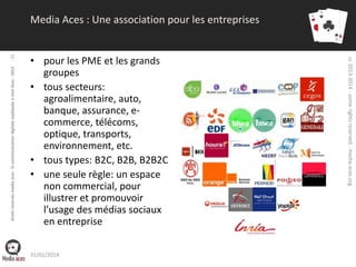 droits réservés media aces - la communication digitale expliquée à mon boss - 2013

• pour les PME et les grands
groupes
• tous secteurs:
agroalimentaire, auto,
banque, assurance, ecommerce, télécoms,
optique, transports,
environnement, etc.
• tous types: B2C, B2B, B2B2C
• une seule règle: un espace
non commercial, pour
illustrer et promouvoir
l’usage des médias sociaux
en entreprise
31/01/2014

cc 2013-2014 - some rights reserved - media-aces.org

31

Media Aces : Une association pour les entreprises

 