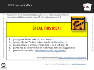 Nous sommes des disciples de Seth Godin, volez-nous nos idées, nous vous en serons
reconnaissants (d’ailleurs, nous lui avons volé celle-ci et nous assumons !)

1.
2.
3.
4.
5.

partagez ce fichier avec qui vous voulez
partagez le sur Twitter, notre compte est @mediaaces
prenez, pillez, reprenez, évangélisez … c’est fait pour ça !
participez au savoir commun et envoyez nous vos suggestions
pour nous contacter : http://media-aces.org/contact
notre espace slideshare : http://slideshare.net/mediaaces
pour lire ou relire “unleashing the ideavirus” http://bit.ly/ideavirusvm

cc 2013-2014 - some rights reserved - media-aces.org

droits réservés media aces - la communication digitale expliquée à mon boss - 2013

32

Volez nous ces idées

 