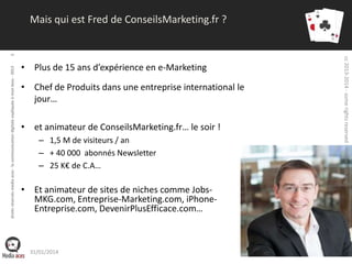 • Plus de 15 ans d’expérience en e-Marketing
• Chef de Produits dans une entreprise international le
jour…
• et animateur de ConseilsMarketing.fr… le soir !
– 1,5 M de visiteurs / an
– + 40 000 abonnés Newsletter
– 25 K€ de C.A…

• Et animateur de sites de niches comme JobsMKG.com, Entreprise-Marketing.com, iPhoneEntreprise.com, DevenirPlusEfficace.com…

31/01/2014

cc 2013-2014 - some rights reserved - media-aces.org

droits réservés media aces - la communication digitale expliquée à mon boss - 2013

6

Mais qui est Fred de ConseilsMarketing.fr ?

 