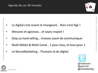•

Le digital c’est vivant et changeant... Rien n’est figé !

•

Mesurez et agisissez… et soyez inspiré !

•

Stop au hard-selling… innovez avant de communiquer

•

Multi Média & Multi Canal… 1 pour tous, et tous pour 1

•

Le NeuroMarketing… l’humain et du digital

@mediaaces
@ygourven
31/01/2014

@conseilsmkg

cc 2013-2014 - some rights reserved - media-aces.org

droits réservés media aces - la communication digitale expliquée à mon boss - 2013

7

Agenda de ces 30 minutes

 