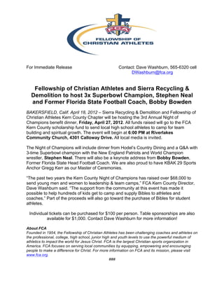  


For Immediate Release                                Contact: Dave Washburn, 565-6320 cell
                                                           DWashburn@fca.org


   Fellowship of Christian Athletes and Sierra Recycling &
  Demolition to host 3x Superbowl Champion, Stephen Neal
  and Former Florida State Football Coach, Bobby Bowden
BAKERSFIELD, Calif. April 18, 2012 – Sierra Recycling & Demolition and Fellowship of
Christian Athletes Kern County Chapter will be hosting the 3rd Annual Night of
Champions benefit dinner, Friday, April 27, 2012. All funds raised will go to the FCA
Kern County scholarship fund to send local high school athletes to camp for team
building and spiritual growth. The event will begin at 6:00 PM at Riverlakes
Community Church, 4301 Calloway Drive. All local media is invited.

The Night of Champions will include dinner from Hodel’s Country Dining and a Q&A with
3-time Superbowl champion with the New England Patriots and World Champion
wrestler, Stephen Neal. There will also be a keynote address from Bobby Bowden,
Former Florida State Head Football Coach. We are also proud to have KBAK 29 Sports
Anchor Gregg Kerr as our Master of Ceremonies.

“The past two years the Kern County Night of Champions has raised over $68,000 to
send young men and women to leadership & team camps,” FCA Kern County Director,
Dave Washburn said. “The support from the community at this event has made it
possible to help hundreds of kids get to camp and supply Bibles to athletes and
coaches.” Part of the proceeds will also go toward the purchase of Bibles for student
athletes.

 Individual tickets can be purchased for $100 per person. Table sponsorships are also
          available for $1,000. Contact Dave Washburn for more information!

About FCA
Founded in 1954, the Fellowship of Christian Athletes has been challenging coaches and athletes on
the professional, college, high school, junior high and youth levels to use the powerful medium of
athletics to impact the world for Jesus Christ. FCA is the largest Christian sports organization in
America. FCA focuses on serving local communities by equipping, empowering and encouraging
people to make a difference for Christ. For more information on FCA and its mission, please visit
www.fca.org.
                                                   ###
 