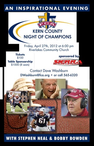 A N I N S P I R AT I O N A L E V E N I N G
WITH STEPHEN NEAL & BOBBY BOWDEN
Friday, April 27th, 2012 at 6:00 pm
Riverlakes Community Church
Contact Dave Washburn
DWashburn@fca.org • or call 565-6320
Tickets
$100
Table Sponsorship
$1000 (8 seats)
sponsored by
 