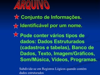 ARQUIVO Conjunto de Informações. Identificável por um nome. Pode conter vários tipos de dados: Dados Estruturados (cadastros e tabelas), Banco de Dados, Texto, Imagem/Gráficos, Som/Música, Vídeos, Programas. Subdivide-se em Registros Lógicos quando contém dados estruturados 
