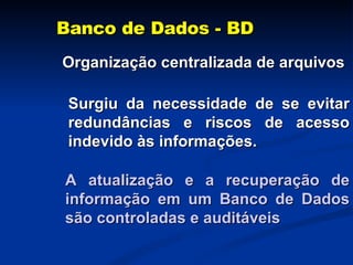 Banco de Dados - BD Organização centralizada de arquivos Surgiu da necessidade de se evitar redundâncias e riscos de acesso indevido às informações. A atualização e a recuperação de informação em um Banco de Dados são controladas e auditáveis 
