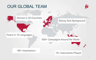 9
OUR GLOBAL TEAM
Service in 25 Countries
Fluent in 15 Languages
10+ Instruments Played
Strong Tech Background
500+ Campaigns Around the World
4B+ Impressions
 