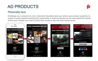 15
AD PRODUCTS
Challenge your consumer to a fun, interactive Buzzfeed style quiz where users answer questions to
reveal a custom playlist matching their personality. A video ad streams as the user awaits the results
of their quiz. People can’t wait to share their results to see how their friends score.
Personality Quiz
 