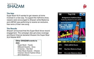 19
SHAZAM
Case Studies
Other SHAZAM events to
date:
Super Bowl – Toyota
Billboard Awards – Sony
X-Games – Red Bull
Video Music Awards – Sharpie
Victoria’s Secret Fashion Show
2013 Grammy’s
The Idea
Super Bowl XLVI wanted to get viewers at home
involved in a new way. To support the half-time show,
viewers were encouraged to Shazam while Madonna
and LMFAO was performing to receive an exclusive,
free remix of their new song.
The Results
Shazam announced that this Super Bowl drove record
engagement. The campaign also got press coverage
and Brand Channel declared Shazam the Super Bowl
XLVI Mobile MVP.
 