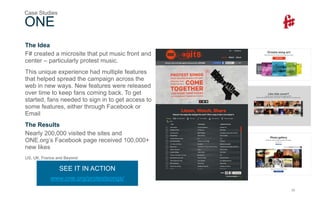 20
The Idea
F# created a microsite that put music front and
center – particularly protest music.
This unique experience had multiple features
that helped spread the campaign across the
web in new ways. New features were released
over time to keep fans coming back. To get
started, fans needed to sign in to get access to
some features, either through Facebook or
Email
The Results
Nearly 200,000 visited the sites and
ONE.org’s Facebook page received 100,000+
new likes
US, UK, France and Beyond
ONE
Case Studies
SEE IT IN ACTION
www.one.org/protestsongs/
 