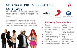 7
ADDING MUSIC IS EFFECTIVE…
AND EASY
F# has relationships with the top three
music labels and tons of independent
labels.
Each month, F# scours the music
scene to uncover a range of artists
that can be featured in your next ad.
Previously Featured Artists
• Drake
• Miranda Lambert
• Jennifer Lopez
• Maroon 5
• Rihanna
• The Band Perry
• The Fray
• Cobra Starship
• Lady Antebellum
• Usher
• Colbie Caillat
• Nicki Minaj
• Kelly Clarkson
• Keith Urban
• Ray
LaMontagne
• Eli Young Band
• Kid Cudi
 