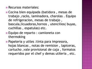 Recursos materiales:Cocina bien equipada (batidora , mesas de trabajo ,racks, laminadora, charolas . Equipo de refrigeracion, mesas de trabajo , bascula,licuadoras,hornos , utencilios( buyas, cuchillas , espatulas) etc.Equipo de reparto : camioneta con thermokingPapeleria y utiles :tinta para impresora, hojas blancas , notas de remision , lapiceras, cartucho ,vale provisional de caja , formatos requeridos por el chef y demasutileria , etc.