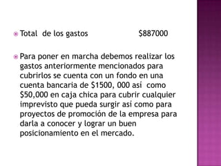 Total  de los gastos                     $887000Para poner en marcha debemos realizar los gastos anteriormente mencionados para cubrirlos se cuenta con un fondo en una cuenta bancaria de $1500, 000 así  como $50,000 en caja chica para cubrir cualquier imprevisto que pueda surgir así como para proyectos de promoción de la empresa para darla a conocer y lograr un buen posicionamiento en el mercado.