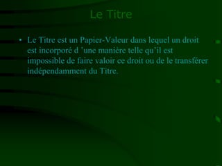 Le Titre
• Le Titre est un Papier-Valeur dans lequel un droit
est incorporé d ’une manière telle qu’il est
impossible de faire valoir ce droit ou de le transférer
indépendamment du Titre.
 