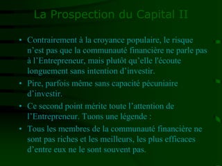 La Prospection du Capital II
• Contrairement à la croyance populaire, le risque
n’est pas que la communauté financière ne parle pas
à l’Entrepreneur, mais plutôt qu’elle l'écoute
longuement sans intention d’investir.
• Pire, parfois même sans capacité pécuniaire
d’investir.
• Ce second point mérite toute l’attention de
l’Entrepreneur. Tuons une légende :
• Tous les membres de la communauté financière ne
sont pas riches et les meilleurs, les plus efficaces
d’entre eux ne le sont souvent pas.
 